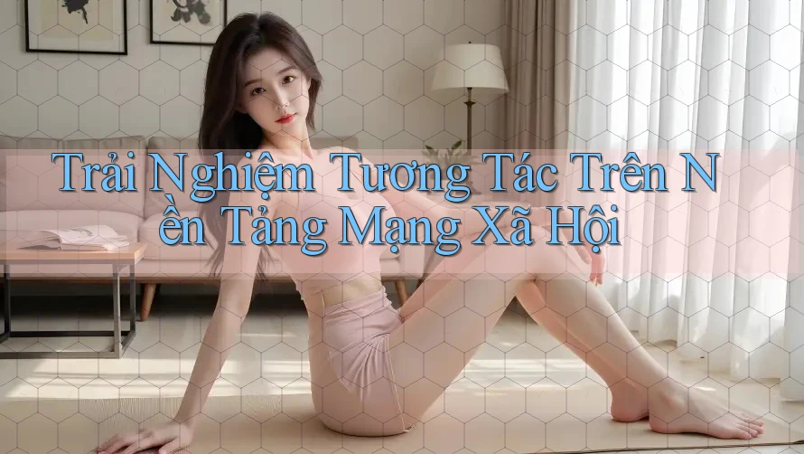 Trải Nghiệm Tương Tác Trên Nền Tảng Mạng Xã Hội