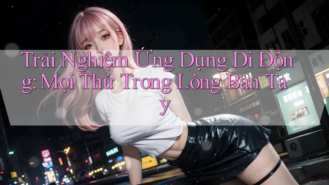 Trải Nghiệm Ứng Dụng Di Động: Mọi Thứ Trong Lòng Bàn Tay