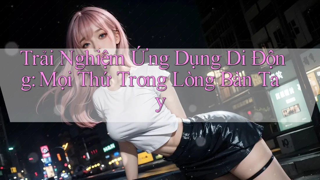Trải Nghiệm Ứng Dụng Di Động: Mọi Thứ Trong Lòng Bàn Tay