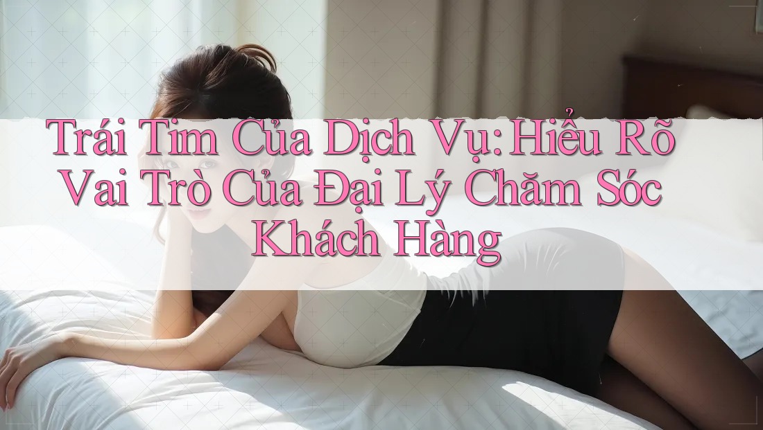 Trái Tim Của Dịch Vụ: Hiểu Rõ Vai Trò Của Đại Lý Chăm Sóc Khách Hàng