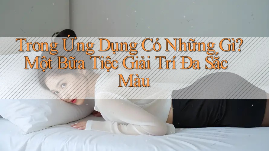 Trong Ứng Dụng Có Những Gì? Một Bữa Tiệc Giải Trí Đa Sắc Màu Trong Ứng Dụng Có Những Gì? Một Bữa Tiệc Giải Trí Đa Sắc Màu