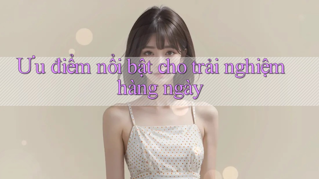 Ưu điểm nổi bật cho trải nghiệm hàng ngày