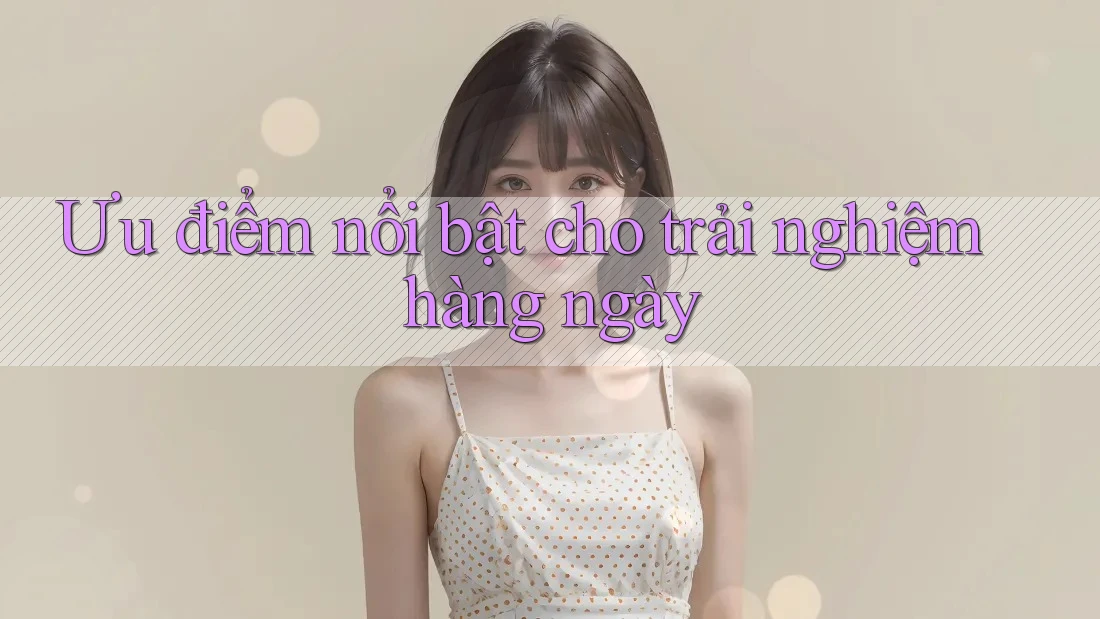 Ưu điểm nổi bật cho trải nghiệm hàng ngày