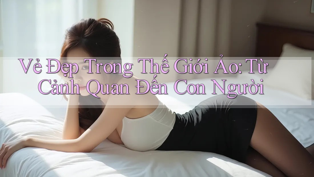 Vẻ Đẹp Trong Thế Giới Ảo: Từ Cảnh Quan Đến Con Người Vẻ Đẹp Trong Thế Giới Ảo: Từ Cảnh Quan Đến Con Người