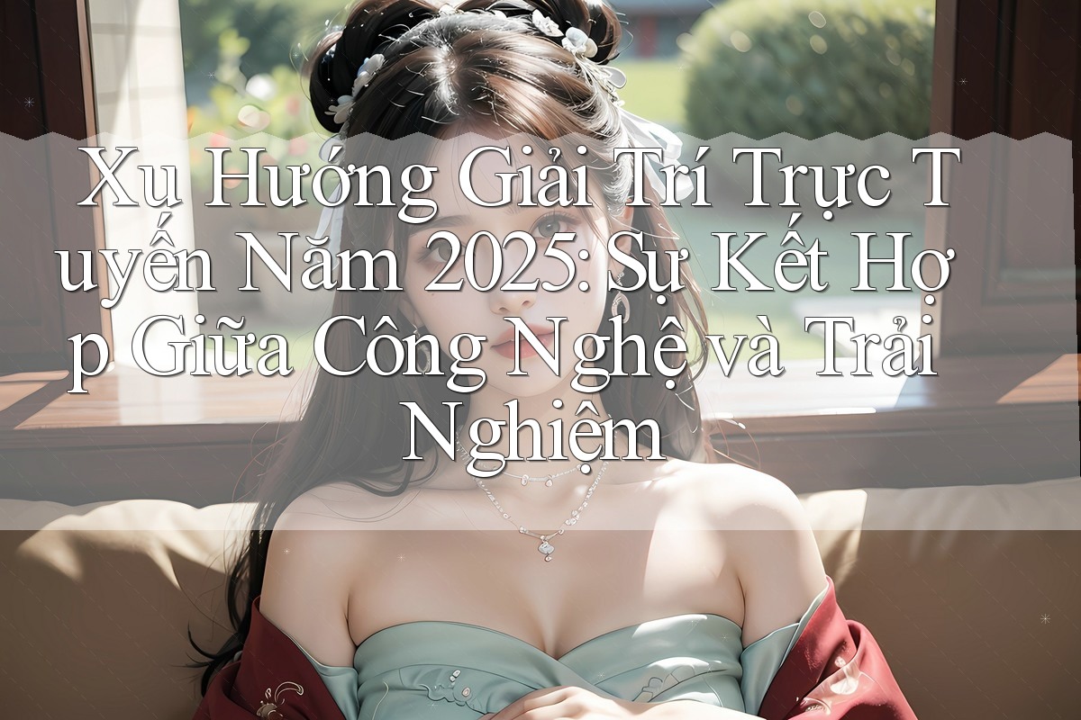 Xu Hướng Giải Trí Trực Tuyến Năm 2025: Sự Kết Hợp Giữa Công Nghệ và Trải Nghiệm