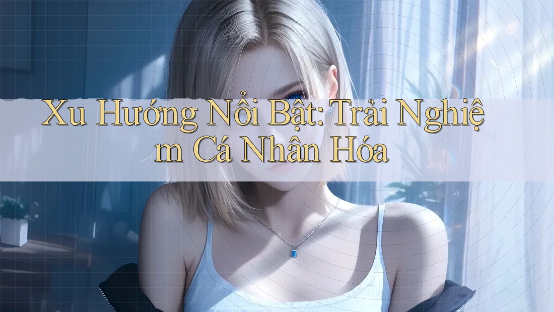 Xu Hướng Nổi Bật: Trải Nghiệm Cá Nhân Hóa